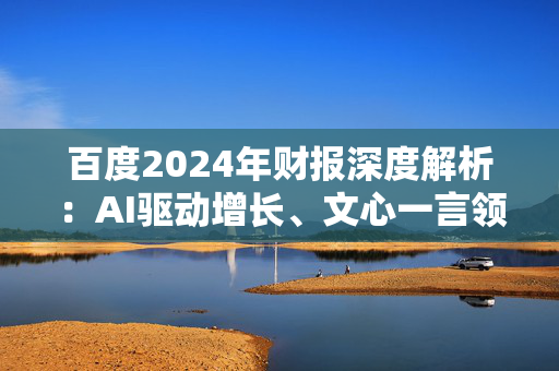 百度2024年财报深度解析：AI驱动增长、文心一言领跑大模型 但风险隐现、百度面临转型与挑战