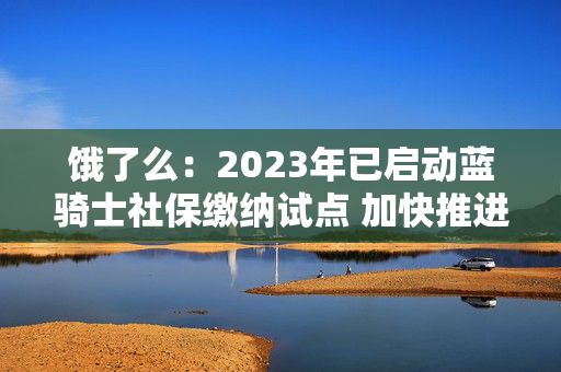 饿了么：2023年已启动蓝骑士社保缴纳试点 加快推进骑手全方位保障