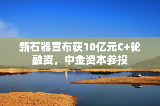 新石器宣布获10亿元C+轮融资，中金资本参投