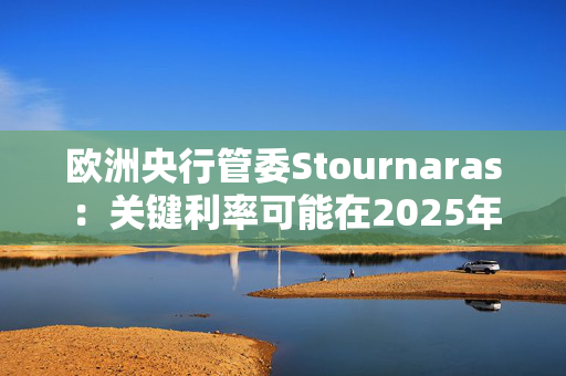 欧洲央行管委Stournaras：关键利率可能在2025年降至2%左右