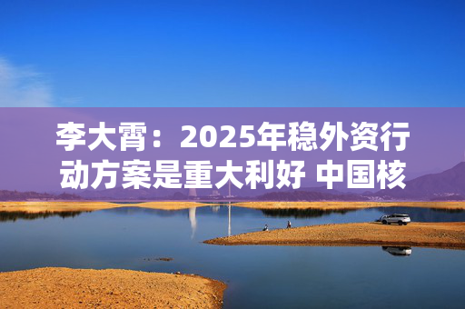 李大霄：2025年稳外资行动方案是重大利好 中国核心资产将会被全球资金争抢