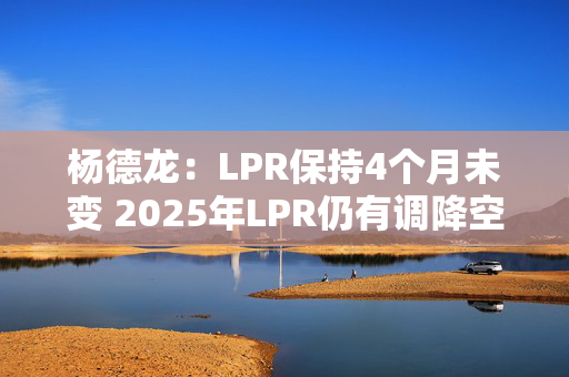 杨德龙：LPR保持4个月未变 2025年LPR仍有调降空间