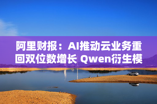 阿里财报：AI推动云业务重回双位数增长 Qwen衍生模型数量超9万个