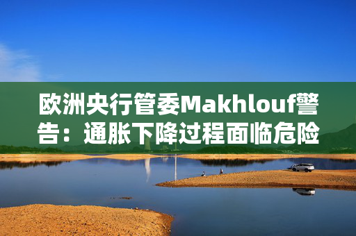 欧洲央行管委Makhlouf警告：通胀下降过程面临危险