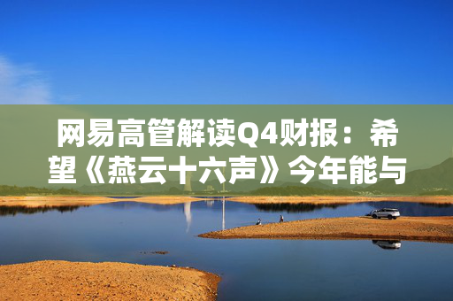 网易高管解读Q4财报：希望《燕云十六声》今年能与海外玩家见面