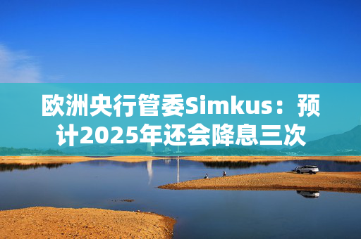 欧洲央行管委Simkus：预计2025年还会降息三次