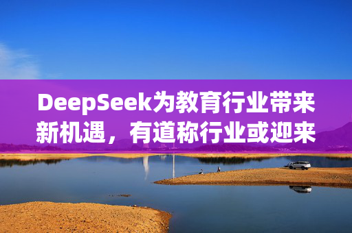 DeepSeek为教育行业带来新机遇，有道称行业或迎来应用井喷