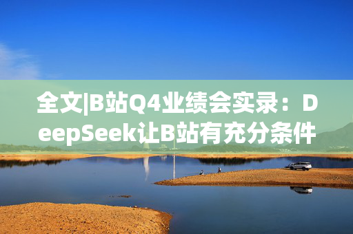 全文|B站Q4业绩会实录：DeepSeek让B站有充分条件去挖掘优质内容价值 春晚合作超预期