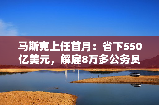 马斯克上任首月：省下550亿美元，解雇8万多公务员