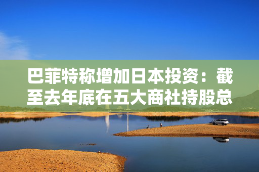 巴菲特称增加日本投资：截至去年底在五大商社持股总市值235亿美元，成本138亿