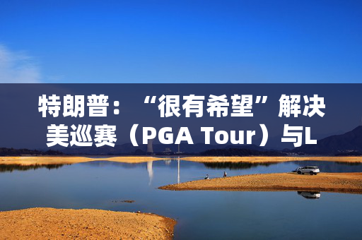 特朗普：“很有希望”解决美巡赛（PGA Tour）与LIV高尔夫的分歧