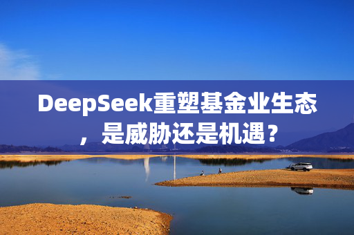 DeepSeek重塑基金业生态，是威胁还是机遇？