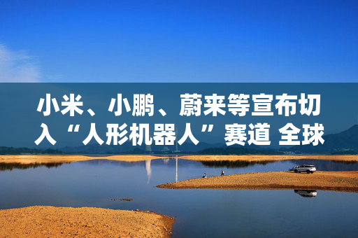 小米、小鹏、蔚来等宣布切入“人形机器人”赛道 全球已有18家车企接入人形机器人赛道