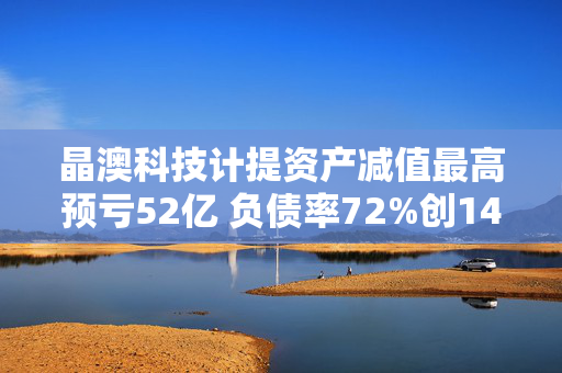 晶澳科技计提资产减值最高预亏52亿 负债率72%创14年新高拟赴港IPO谋变