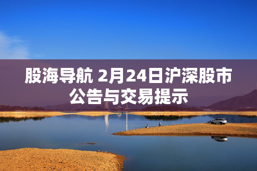 股海导航 2月24日沪深股市公告与交易提示