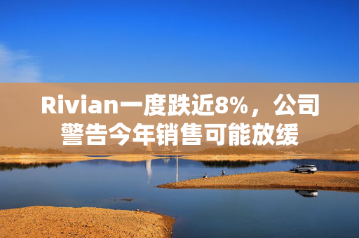 Rivian一度跌近8%，公司警告今年销售可能放缓