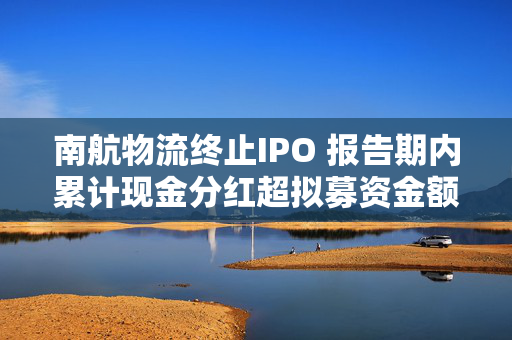 南航物流终止IPO 报告期内累计现金分红超拟募资金额