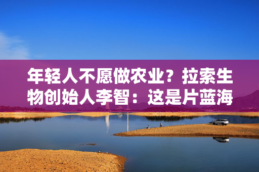 年轻人不愿做农业？拉索生物创始人李智：这是片蓝海，有很多机会