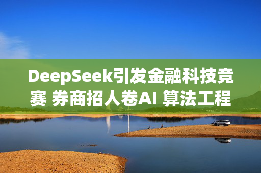 DeepSeek引发金融科技竞赛 券商招人卷AI 算法工程师供不应求