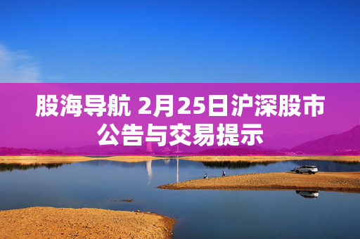 股海导航 2月25日沪深股市公告与交易提示