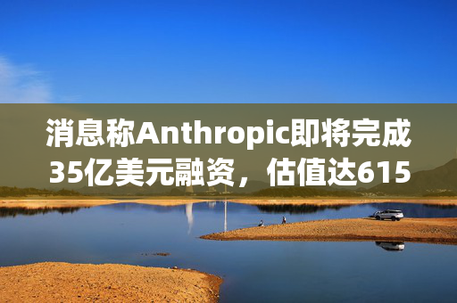 消息称Anthropic即将完成35亿美元融资，估值达615亿美元