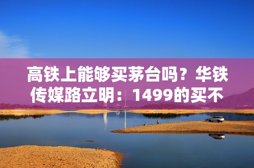 高铁上能够买茅台吗？华铁传媒路立明：1499的买不到，3000块钱的肯定能买到