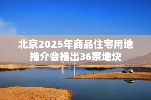 北京2025年商品住宅用地推介会推出36宗地块