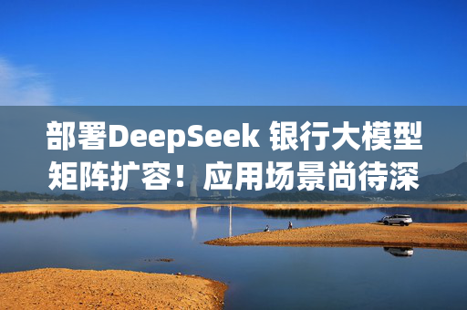 部署DeepSeek 银行大模型矩阵扩容！应用场景尚待深化