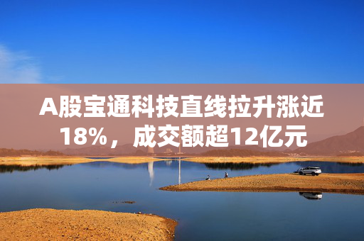 A股宝通科技直线拉升涨近18%，成交额超12亿元