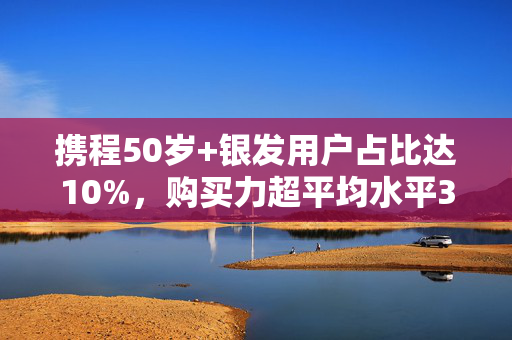 携程50岁+银发用户占比达10%，购买力超平均水平30%