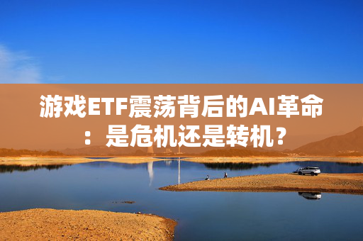 游戏ETF震荡背后的AI革命：是危机还是转机？