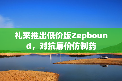 礼来推出低价版Zepbound，对抗廉价仿制药