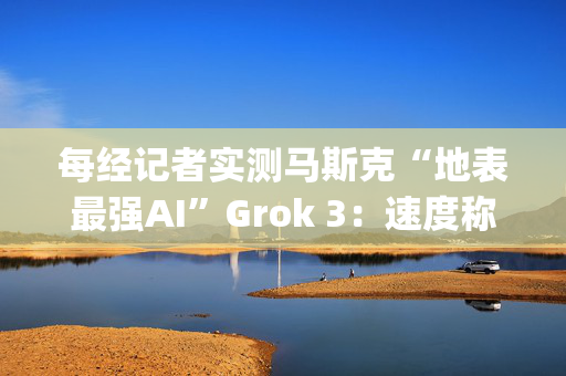 每经记者实测马斯克“地表最强AI”Grok 3：速度称王，数学亮眼，但逻辑能力不敌DeepSeek