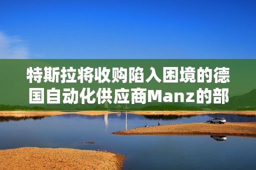 特斯拉将收购陷入困境的德国自动化供应商Manz的部分资产