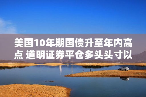 美国10年期国债升至年内高点 道明证券平仓多头头寸以获利了结