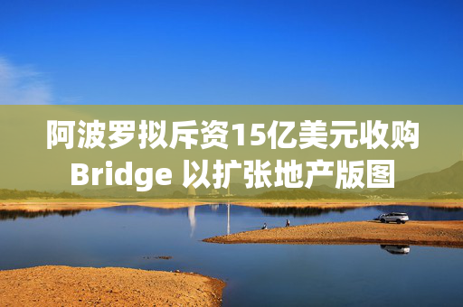 阿波罗拟斥资15亿美元收购Bridge 以扩张地产版图