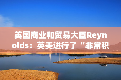 英国商业和贸易大臣Reynolds：英美进行了“非常积极”的贸易对话