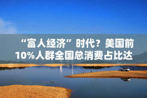 “富人经济”时代？美国前10%人群全国总消费占比达49.7%，创历史新高！