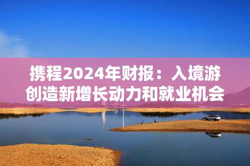 携程2024年财报：入境游创造新增长动力和就业机会