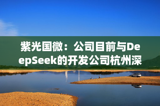 紫光国微：公司目前与DeepSeek的开发公司杭州深度求索人工智能基础技术研究有限公司无技术合作