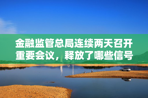 金融监管总局连续两天召开重要会议，释放了哪些信号？