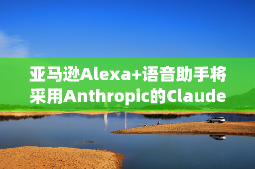 亚马逊Alexa+语音助手将采用Anthropic的Claude模型