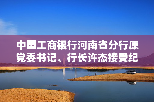 中国工商银行河南省分行原党委书记、行长许杰接受纪律审查和监察调查