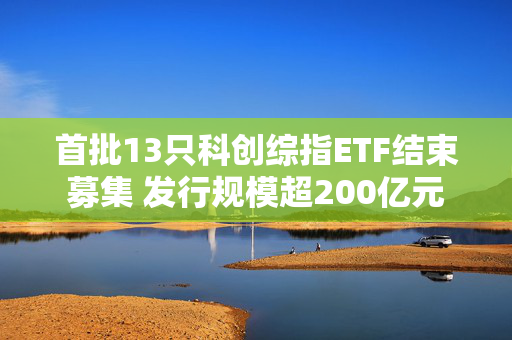 首批13只科创综指ETF结束募集 发行规模超200亿元