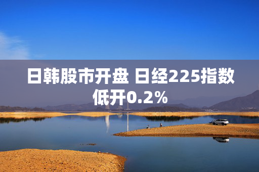 日韩股市开盘 日经225指数低开0.2%