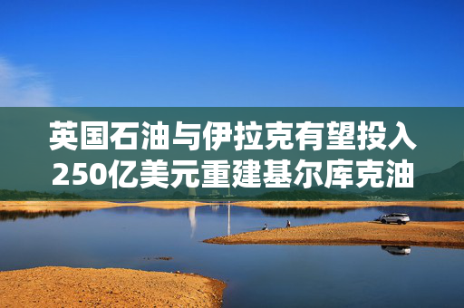 英国石油与伊拉克有望投入250亿美元重建基尔库克油田