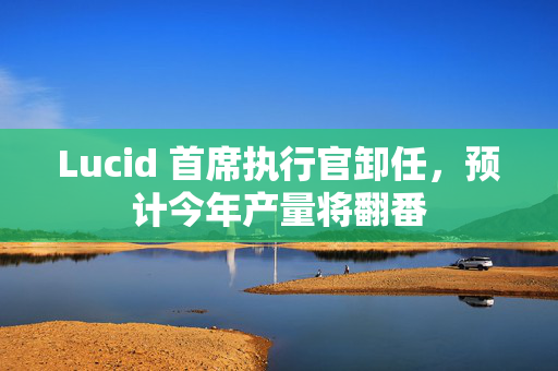 Lucid 首席执行官卸任，预计今年产量将翻番