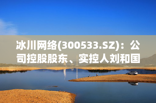 冰川网络(300533.SZ)：公司控股股东、实控人刘和国计划减持468.6万股