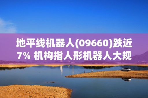 地平线机器人(09660)跌近7% 机构指人形机器人大规模应用尚需时间