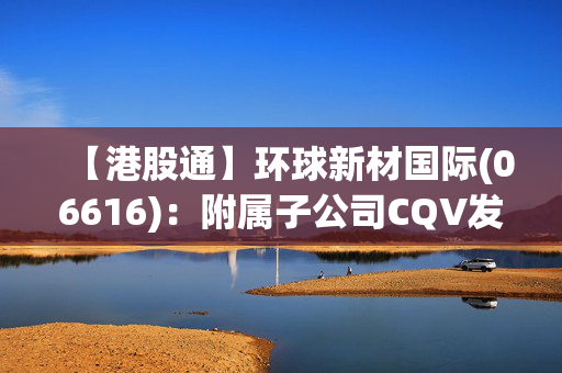 【港股通】环球新材国际(06616)：附属子公司CQV发布2024财年盈喜公告，预计年内净利增长170.5%